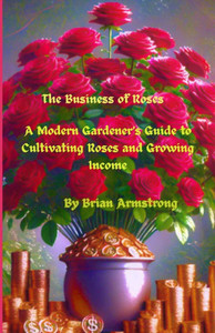The Business of Roses: A Modern Gardener's Guide to Cultivating Roses and Growing Income