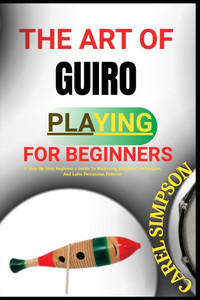 The Art of Guiro Playing for Beginners: A Step-By-Step Beginner's Guide To Mastering Rhythms, Techniques, And Latin Percussion Patterns The Art of Guiro Playing for Beginners: A Step-By-Step Beginner's Guide To Mastering Rhythms, Techniques, And Latin Percussion Patterns