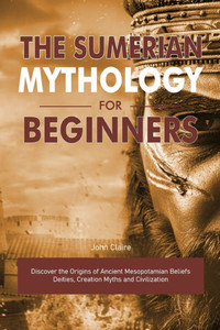 The Sumerian Mythology for Beginners: Discover the Origins of Ancient Mesopotamian Beliefs Deities, Creation Myths and Civilization The Sumerian Mythology for Beginners: Discover the Origins of Ancient Mesopotamian Beliefs Deities, Creation Myths and Civilization