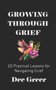 Growing Through Grief: 10 Practical Lessons for Navigating Grief Growing Through Grief: 10 Practical Lessons for Navigating Grief