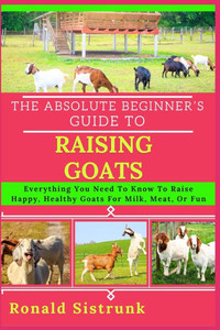 The Absolute Beginner's Guide to Raising Goats: Everything You Need To Know To Raise Happy, Healthy Goats For Milk, Meat, Or Fun The Absolute Beginner's Guide to Raising Goats: Everything You Need To Know To Raise Happy, Healthy Goats For Milk, Meat, Or Fun