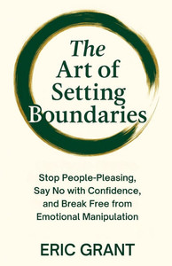The Art of Setting Boundaries: Stop People-Pleasing, Say No with Confidence, and Break Free from Emotional Manipulation