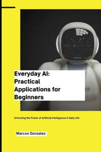 Everyday AI: Practical Applications for Beginners: Unlocking the Power of Artificial Intelligence in Daily Life