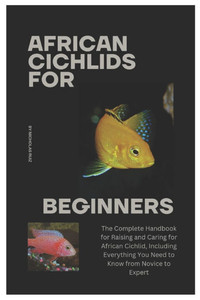 African Cichlids for Beginners: The Complete Handbook for Raising and Caring for African Cichlid, Including Everything You Need to Know from Novice to African Cichlids for Beginners: The Complete Handbook for Raising and Caring for African Cichlid, Including Everything You Need to Know from Novice to