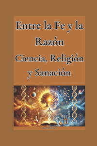 Entre la Fe y la Razón: Ciencia, Religión y Sanación Entre la Fe y la Razón: Ciencia, Religión y Sanación