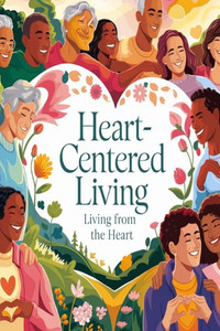 Heart-Centered Living: Living From the Heart Heart-Centered Living: Living From the Heart