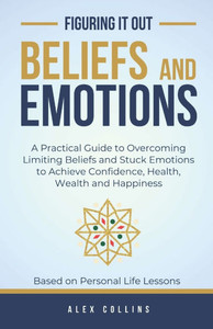 Beliefs and Emotions: A Practical Guide to Overcoming Limiting Beliefs and Stuck Emotions to Achieve Confidence, Health, Wealth and Happiness