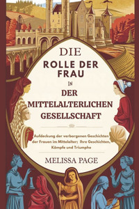 Die Rolle Der Frau In Der Mittelalterlichen Gesellschaft: Aufdeckung der verborgenen Geschichten der Frauen im Mittelalter; Ihre Geschichten, Kämpfe u