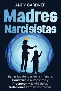 Madres narcisistas: Sanar las heridas de la infancia, construir la autoestima y prosperar más allá de las relaciones familiares tóxicas