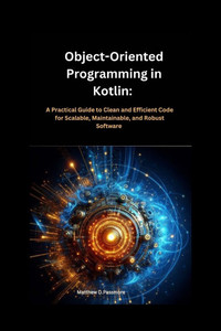 Object-Oriented Programming in Kotlin: : A Practical Guide to Clean and Efficient Code for Scalable, Maintainable, and Robust Software Object-Oriented Programming in Kotlin: : A Practical Guide to Clean and Efficient Code for Scalable, Maintainable, and Robust Software
