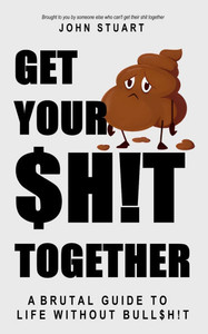 Get Your Shit Together: A Brutal Guide to Life Without Bullshit! Get Your Shit Together: A Brutal Guide to Life Without Bullshit!