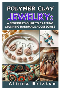 Polymer Clay Jewelry: A Beginner's Guide to Crafting Stunning Handmade Accessories: Step-By-Step Techniques, Essential Tools, and Creative Projects to Polymer Clay Jewelry: A Beginner's Guide to Crafting Stunning Handmade Accessories: Step-By-Step Techniques, Essential Tools, and Creative Projects to