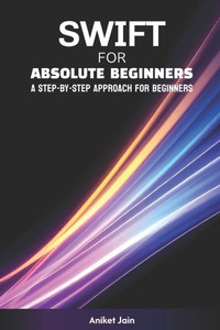 Swift for Absolute Beginners: A Step-by-Step Approach for Beginners Swift for Absolute Beginners: A Step-by-Step Approach for Beginners
