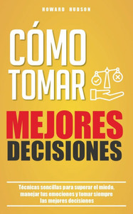 Cómo tomar mejores decisiones: Técnicas sencillas para superar el miedo, manejar tus emociones y tomar siempre las mejores decisiones Cómo tomar mejores decisiones: Técnicas sencillas para superar el miedo, manejar tus emociones y tomar siempre las mejores decisiones