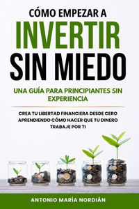 Cómo Empezar a Invertir Sin Miedo: UNA GUÍA PARA PRINCIPIANTES SIN EXPERIENCIA: Crea tu libertad financiera desde cero aprendiendo cómo hacer que tu d Cómo Empezar a Invertir Sin Miedo: UNA GUÍA PARA PRINCIPIANTES SIN EXPERIENCIA: Crea tu libertad financiera desde cero aprendiendo cómo hacer que tu d