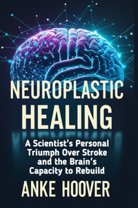 Neuroplastic Healing: A Scientist's Personal Triumph Over Stroke and the Brain's Capacity to Rebuild