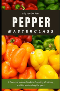 Pepper Masterclass: The Ultimate Guide to Growing, Harvesting, and Mastering Peppers: A Comprehensive Guide to Growing, Cooking, and Understanding the Pepper Masterclass: The Ultimate Guide to Growing, Harvesting, and Mastering Peppers: A Comprehensive Guide to Growing, Cooking, and Understanding the
