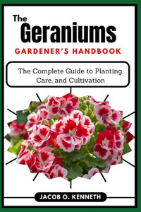The Geraniums Gardener's Handbook: The Complete Guide to Planting, Care, and Cultivation