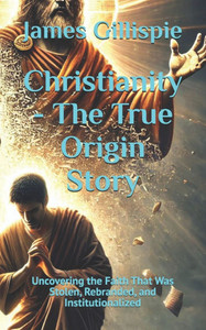 Christianity - The True Origin Story: Uncovering the Faith That Was Stolen, Rebranded, and Institutionalized