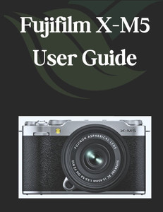 Fujifilm X-M5 User Guide: A Comprehensive and Detailed Manual for Photographers and Creatives for Beginners and Seniors