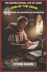The Inspirational Life of Saint John of the Cross: Mystic Of Divine Love And Master Of Contemplation