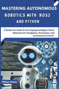Mastering Autonomous Robotics with ROS2 and Python: A Hands-On Guide to Developing Intelligent Robot Behaviors for Navigation, Perception, and Autonom Mastering Autonomous Robotics with ROS2 and Python: A Hands-On Guide to Developing Intelligent Robot Behaviors for Navigation, Perception, and Autonom