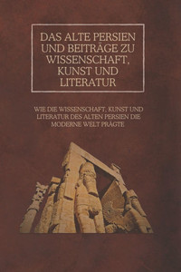 Das alte Persien und Beiträge zu Wissenschaft, Kunst und Literatur: Wie die Wissenschaft, Kunst und Literatur des alten Persien die moderne Welt prägt