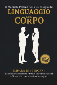 Il Manuale Pratico della Psicologia del Linguaggio del Corpo: Impara in 10 giorni La comunicazione non verbale, La comunicazione efficace e La comunic Il Manuale Pratico della Psicologia del Linguaggio del Corpo: Impara in 10 giorni La comunicazione non verbale, La comunicazione efficace e La comunic