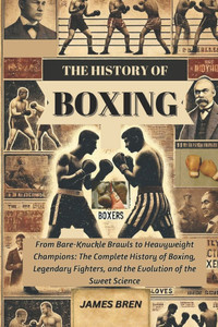 The History of Boxing: From Bare-Knuckle Brawls to Heavyweight Champions: The Complete History of Boxing, Legendary Fighters, and the Evolution of the The History of Boxing: From Bare-Knuckle Brawls to Heavyweight Champions: The Complete History of Boxing, Legendary Fighters, and the Evolution of the