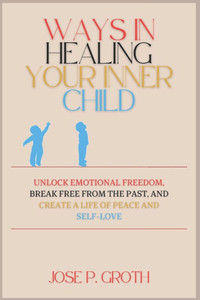 Ways in Healing Your Inner Child: Unlock Emotional Freedom, Break Free from the Past, and Create a Life of Peace and Self-Love