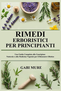 Rimedi Erboristici per Principianti: Una Guida Completa alla Guarigione Naturale e alla Medicina Vegetale per il Benessere Olistico