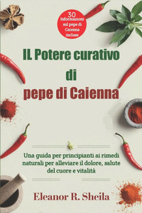 IL Potere curativo di pepe di Caienna: Una guida per principianti ai rimedi naturali per alleviare il dolore, salute del cuore e vitalità