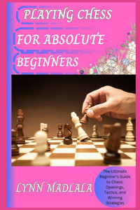 Playing Chess for Absolute Beginners: The Ultimate Beginner's Guide to Chess: Openings, Tactics, and Winning Strategies
