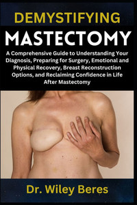 Demystifying Mastectomy: A Comprehensive Guide to Understanding Your Diagnosis, Preparing for Surgery, Emotional and Physical Recovery, Breast Reconst