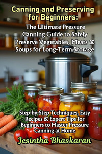 Canning and Preserving for Beginners: The Ultimate Pressure Canning Guide to Safely Preserve Vegetables, Meats & Soups for Long-Term Storage: Step-by- Canning and Preserving for Beginners: The Ultimate Pressure Canning Guide to Safely Preserve Vegetables, Meats & Soups for Long-Term Storage: Step-by-