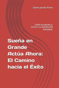 Sueña en Grande Actúa Ahora: El Camino hacia el Éxito: COMO ALCANZAR EL ÉXITO Y LA SUPERACIÓN PERSONAL
