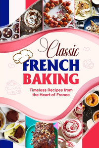Classic French Baking: Timeless Recipes from the Heart of France Classic French Baking: Timeless Recipes from the Heart of France