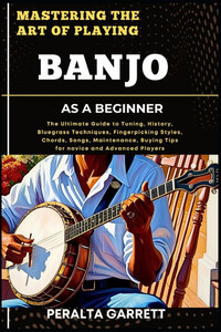 Mastering the Art of Playing Banjo as a Beginner: The Ultimate Guide to Tuning, History, Bluegrass Techniques, Fingerpicking Styles, Chords, Songs, Ma
