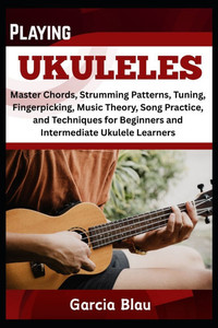 Playing Ukuleles: Master Chords, Strumming Patterns, Tuning, Fingerpicking, Music Theory, Song Practice, and Techniques for Beginners and Intermediate