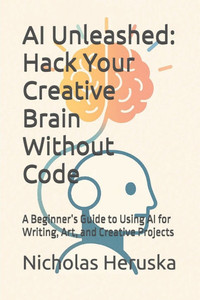 AI Unleashed: Hack Your Creative Brain Without Code: A Beginner's Guide to Using AI for Writing, Art, and Creative Projects