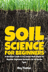 Soil Science for Beginners: A QuickStart Guide to Soil Science Made Simple for Beginner Vegetable Gardeners for All Garden Types Soil Science for Beginners: A QuickStart Guide to Soil Science Made Simple for Beginner Vegetable Gardeners for All Garden Types