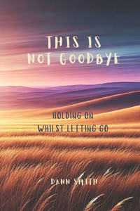 This Is Not Goodbye: Holding On Whilst Letting Go This Is Not Goodbye: Holding On Whilst Letting Go