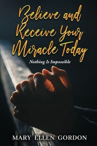 Believe and Receive Your Miracle Today: Nothing Is Impossible