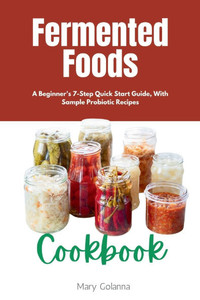 Fermented Foods Cookbook: A Beginner's 7-Step Quick Start Guide, With Sample Probiotic Recipes