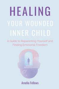 Healing Your Wounded Inner Child: A Guide to Reparenting Yourself and Finding Emotional Freedom Healing Your Wounded Inner Child: A Guide to Reparenting Yourself and Finding Emotional Freedom