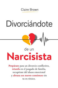 Divorciándote de un narcisista: Prepárate para un divorcio conflictivo, triunfa en el juzgado de familia, recupérate del abuso emocional y abraza un n