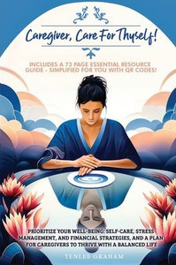 Caregiver, Care For Thyself!: Management, and Financial Strategies with a Plan for Caregivers to Thrive within a Balanced Life