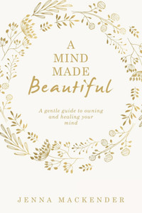 A Mind Made Beautiful: A gentle guide to owning and healing your mind A Mind Made Beautiful: A gentle guide to owning and healing your mind