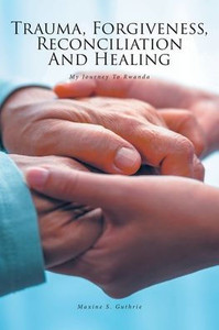 Trauma, Forgiveness, Reconciliation and Healing: My Journey to Rwanda Trauma, Forgiveness, Reconciliation and Healing: My Journey to Rwanda
