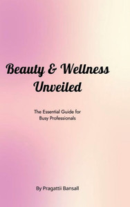Beauty and Wellness Unveiled: The Essential Guide for Busy Professionals: The Essential Guide for Busy Professionals